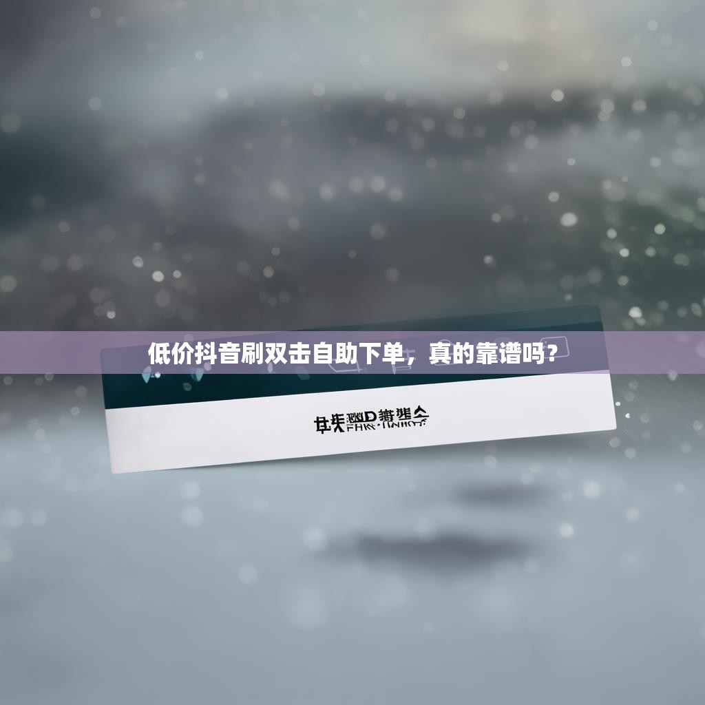 低价抖音刷双击自助下单，真的靠谱吗？