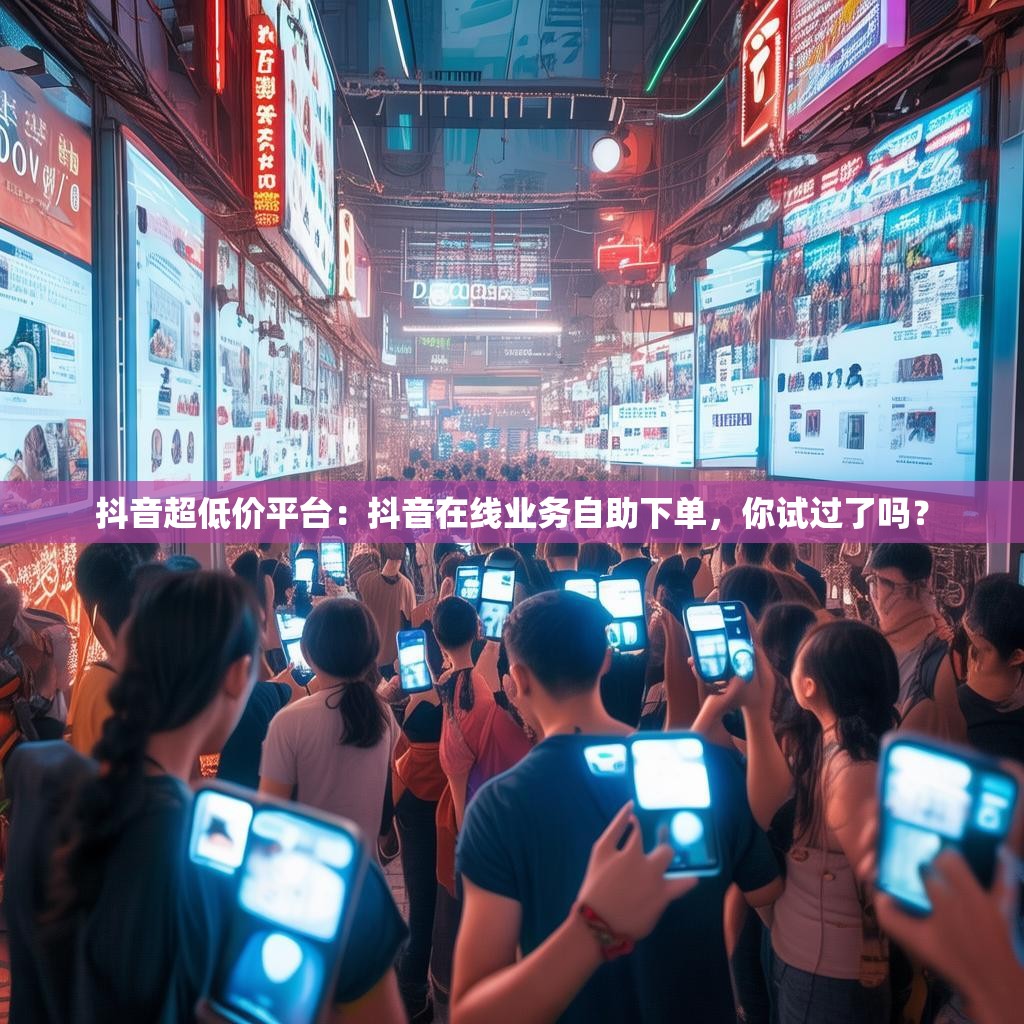 抖音超低价平台：抖音在线业务自助下单，你试过了吗？