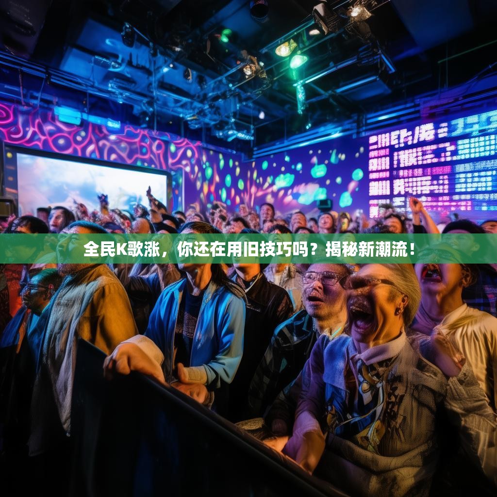 全民K歌涨,你还在用旧技巧吗?揭秘新潮流! 全民K歌涨,你还在用旧技巧吗?揭秘新潮流!