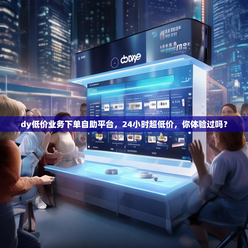 dy低价业务下单自助平台，24小时超低价，你体验过吗？